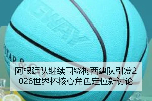 阿根廷队继续围绕梅西建队引发2026世界杯核心角色定位新讨论