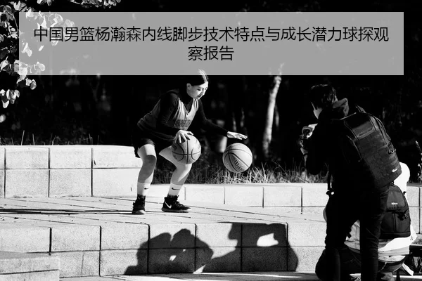 中国男篮杨瀚森内线脚步技术特点与成长潜力球探观察报告