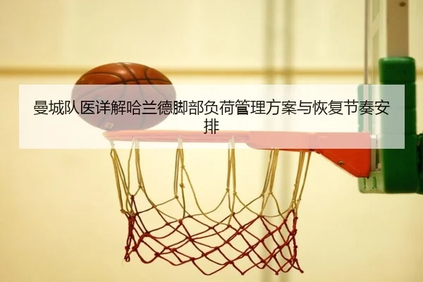 曼城队医详解哈兰德脚部负荷管理方案与恢复节奏安排