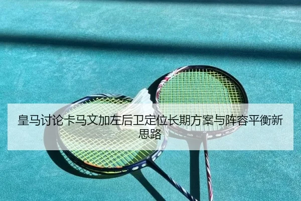 皇马讨论卡马文加左后卫定位长期方案与阵容平衡新思路