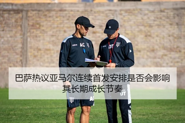 巴萨热议亚马尔连续首发安排是否会影响其长期成长节奏