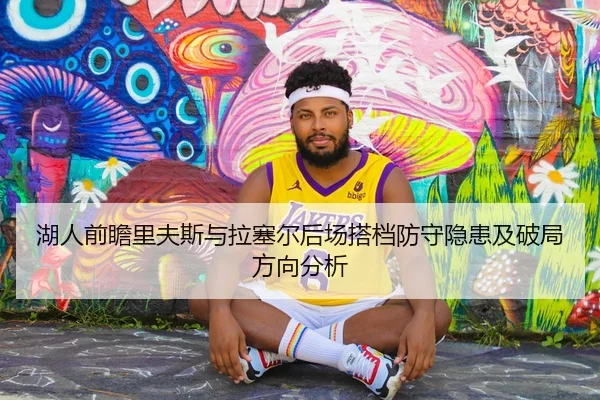 湖人前瞻里夫斯与拉塞尔后场搭档防守隐患及破局方向分析