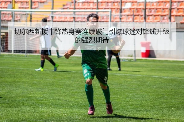 切尔西新援中锋热身赛连续破门引爆球迷对锋线升级的强烈期待