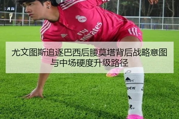 尤文图斯追逐巴西后腰莫塔背后战略意图与中场硬度升级路径